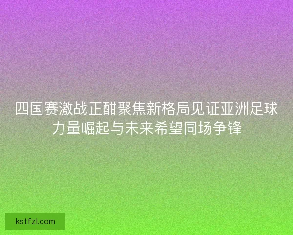 四国赛激战正酣聚焦新格局见证亚洲足球力量崛起与未来希望同场争锋
