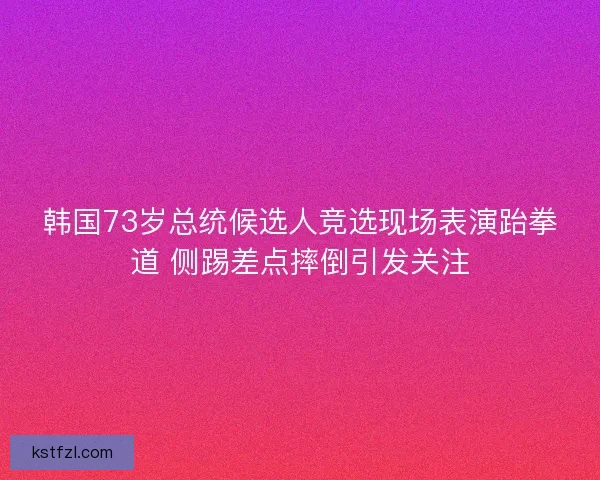 韩国73岁总统候选人竞选现场表演跆拳道 侧踢差点摔倒引发关注