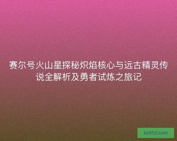 赛尔号火山星探秘炽焰核心与远古精灵传说全解析及勇者试炼之旅记