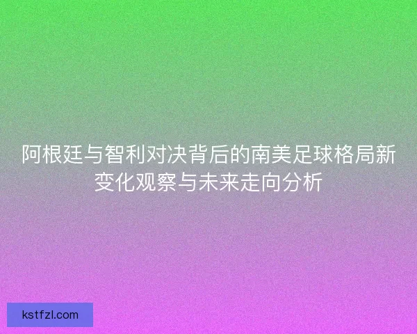 阿根廷与智利对决背后的南美足球格局新变化观察与未来走向分析