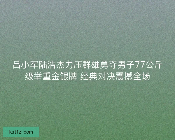 吕小军陆浩杰力压群雄勇夺男子77公斤级举重金银牌 经典对决震撼全场