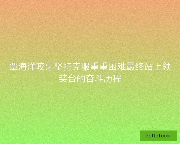 覃海洋咬牙坚持克服重重困难最终站上领奖台的奋斗历程