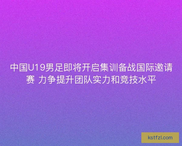 中国U19男足即将开启集训备战国际邀请赛 力争提升团队实力和竞技水平