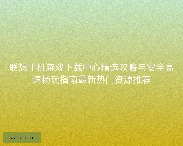 联想手机游戏下载中心精选攻略与安全高速畅玩指南最新热门资源推荐
