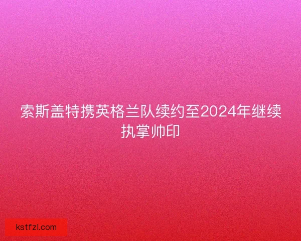 索斯盖特携英格兰队续约至2024年继续执掌帅印