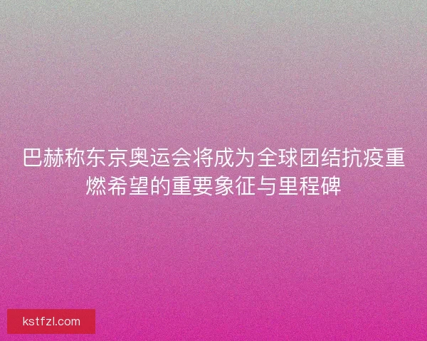 巴赫称东京奥运会将成为全球团结抗疫重燃希望的重要象征与里程碑
