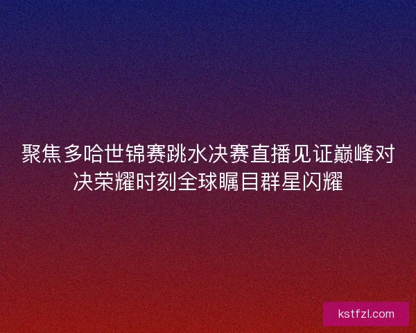 聚焦多哈世锦赛跳水决赛直播见证巅峰对决荣耀时刻全球瞩目群星闪耀
