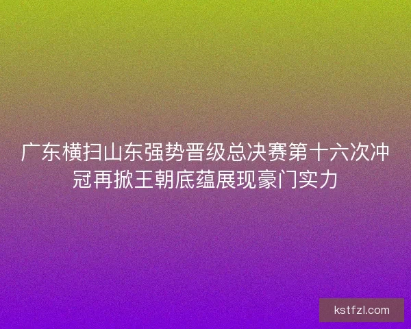 广东横扫山东强势晋级总决赛第十六次冲冠再掀王朝底蕴展现豪门实力