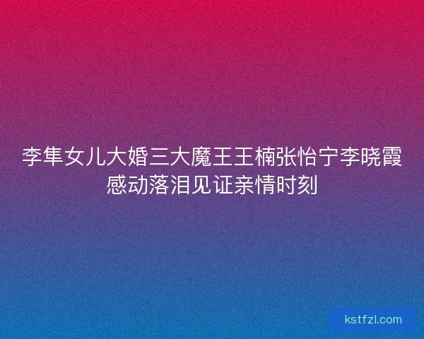 李隼女儿大婚三大魔王王楠张怡宁李晓霞感动落泪见证亲情时刻
