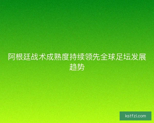 阿根廷战术成熟度持续领先全球足坛发展趋势
