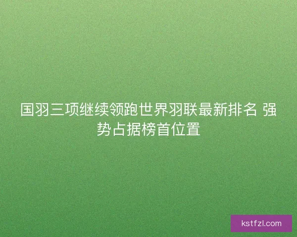 国羽三项继续领跑世界羽联最新排名 强势占据榜首位置