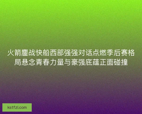 火箭鏖战快船西部强强对话点燃季后赛格局悬念青春力量与豪强底蕴正面碰撞