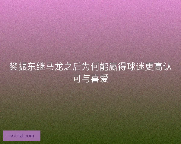 樊振东继马龙之后为何能赢得球迷更高认可与喜爱